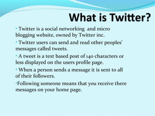 • Twitter is a social networking and micro
blogging website, owned by Twitter inc.
• Twitter users can send and read other peoples’
messages called tweets.
• A tweet is a text based post of 140 characters or
less displayed on the users profile page.
• When a person sends a message it is sent to all
of their followers.
•Following someone means that you receive there
messages on your home page.
 