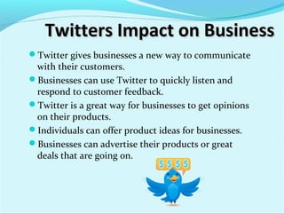 Twitters Impact on BusinessTwitters Impact on Business
Twitter gives businesses a new way to communicate
with their customers.
Businesses can use Twitter to quickly listen and
respond to customer feedback.
Twitter is a great way for businesses to get opinions
on their products.
Individuals can offer product ideas for businesses.
Businesses can advertise their products or great
deals that are going on.
 