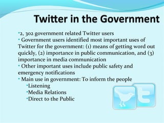 •2, 302 government related Twitter users
• Government users identified most important uses of
Twitter for the government: (1) means of getting word out
quickly, (2) importance in public communication, and (3)
importance in media communication
• Other important uses include public safety and
emergency notifications
• Main use in government: To inform the people
•Listening
•Media Relations
•Direct to the Public
 