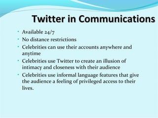 Twitter in CommunicationsTwitter in Communications
• Available 24/7
• No distance restrictions
• Celebrities can use their accounts anywhere and
anytime
• Celebrities use Twitter to create an illusion of
intimacy and closeness with their audience
• Celebrities use informal language features that give
the audience a feeling of privileged access to their
lives.
 