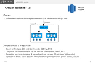 2014 10
Amazon Redshift (1/2) Amazon
Redshift
Qué es
• Data Warehouse como servicio gestionado en Cloud, Basado en tecnología MPP
Compatibilidad e integración
• Basado en Postgres, SQL estándar: Conector ODBC y JDBC
• Compatible con herramientas de ETL de mercado (PowerCenter, Talend, etc.)
• Compatible con herramientas de BI y visualización de mercado (Mirostrategy, Tableau, etc.)
• Migración de datos a bases de datos relacionales transparente (requiere gestión índices y claves)
MODELOS NoSQL
 