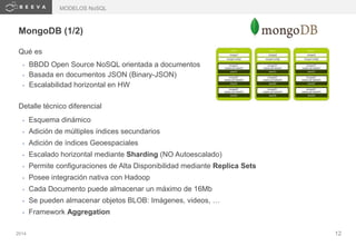 2014 12
MongoDB (1/2)
Qué es
• BBDD Open Source NoSQL orientada a documentos
• Basada en documentos JSON (Binary-JSON)
• Escalabilidad horizontal en HW
Detalle técnico diferencial
• Esquema dinámico
• Adición de múltiples índices secundarios
• Adición de índices Geoespaciales
• Escalado horizontal mediante Sharding (NO Autoescalado)
• Permite configuraciones de Alta Disponibilidad mediante Replica Sets
• Posee integración nativa con Hadoop
• Cada Documento puede almacenar un máximo de 16Mb
• Se pueden almacenar objetos BLOB: Imágenes, videos, …
• Framework Aggregation
MODELOS NoSQL
 