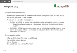 2014 13
MongoDB (2/2)
Compatibilidad e integración
• Para migrar información es necesario desarrollar un agente SW o proceso batch
específico que lleve a cabo la tarea.
• Consideraciones sobre migraciones:
• De SQL a NoSQL se pierden las relaciones entre tablas y las claves foráneas
• Replantear la estrategia de índices para optimizar el rendimiento de las
queries
• De NoSQL a SQL, es necesario replantear la estrategia de tablas, relaciones y
claves foráneas a utilizar y comprobar la estructura de los Documentos para
normalizar los campos
Principales beneficios
• Alto rendimiento en Queries; escalabilidad
• Versatilidad en las Queries
• Open Source
• Reducción de: Impedance Mismatch
MODELOS NoSQL
 