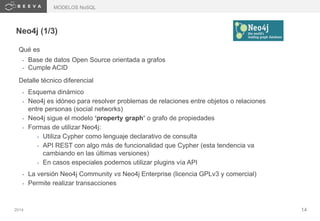 2014 14
Neo4j (1/3)
Qué es
• Base de datos Open Source orientada a grafos
• Cumple ACID
Detalle técnico diferencial
• Esquema dinámico
• Neo4j es idóneo para resolver problemas de relaciones entre objetos o relaciones
entre personas (social networks)
• Neo4j sigue el modelo ‘property graph’ o grafo de propiedades
• Formas de utilizar Neo4j:
• Utiliza Cypher como lenguaje declarativo de consulta
• API REST con algo más de funcionalidad que Cypher (esta tendencia va
cambiando en las últimas versiones)
• En casos especiales podemos utilizar plugins vía API
• La versión Neo4j Community vs Neo4j Enterprise (licencia GPLv3 y comercial)
• Permite realizar transacciones
MODELOS NoSQL
 
