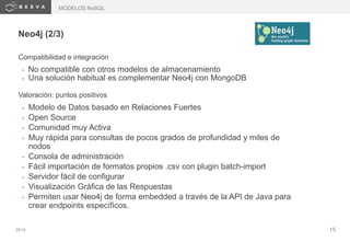 2014 15
Neo4j (2/3)
Compatibilidad e integración
• No compatible con otros modelos de almacenamiento
• Una solución habitual es complementar Neo4j con MongoDB
Valoración: puntos positivos
• Modelo de Datos basado en Relaciones Fuertes
• Open Source
• Comunidad muy Activa
• Muy rápida para consultas de pocos grados de profundidad y miles de
nodos
• Consola de administración
• Fácil importación de formatos propios .csv con plugin batch-import
• Servidor fácil de configurar
• Visualización Gráfica de las Respuestas
• Permiten usar Neo4j de forma embedded a través de la API de Java para
crear endpoints específicos.
MODELOS NoSQL
 