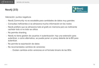 2014 16
Neo4j (3/3)
Valoración: puntos negativos
• Neo4j Community no es escalable para cantidades de datos muy grandes
• Consultas ineficientes si se almacena mucha información en los nodos
• Neo4j prefiere que se almacene todo el grafo en memoria pero es ineficiente
cachear todo si no todo se utiliza.
• No permite sharding.
• Neo4j no tiene gestión de usuarios ni autenticación: hay una extensión para
autenticar, o como alternativa, se puede poner un proxy delante de la BD para
autenticar.
• No permite la exportación de datos
• No recomendados cambios de versiones:
• Existen cambios entre versiones en el formato binario de las BDs
MODELOS NoSQL
 