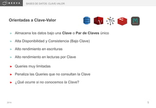 2014 5
Orientadas a Clave-Valor
► Almacena los datos bajo una Clave o Par de Claves único
► Alta Disponibilidad y Consistencia (Bajo Clave)
► Alto rendimiento en escrituras
► Alto rendimiento en lecturas por Clave
► Queries muy limitadas
► Penaliza las Queries que no consultan la Clave
► ¿Qué ocurre si no conocemos la Clave?
BASES DE DATOS: CLAVE-VALOR
 