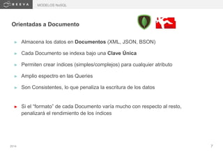 2014 7
Orientadas a Documento
► Almacena los datos en Documentos (XML, JSON, BSON)
► Cada Documento se indexa bajo una Clave Única
► Permiten crear índices (simples/complejos) para cualquier atributo
► Amplio espectro en las Queries
► Son Consistentes, lo que penaliza la escritura de los datos
► Si el “formato” de cada Documento varía mucho con respecto al resto,
penalizará el rendimiento de los índices
MODELOS NoSQL
 