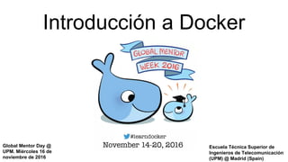 Introducción a Docker
Escuela Técnica Superior de
Ingenieros de Telecomunicación
(UPM) @ Madrid (Spain)
Global Mentor Day @
UPM. Miércoles 16 de
noviembre de 2016
 