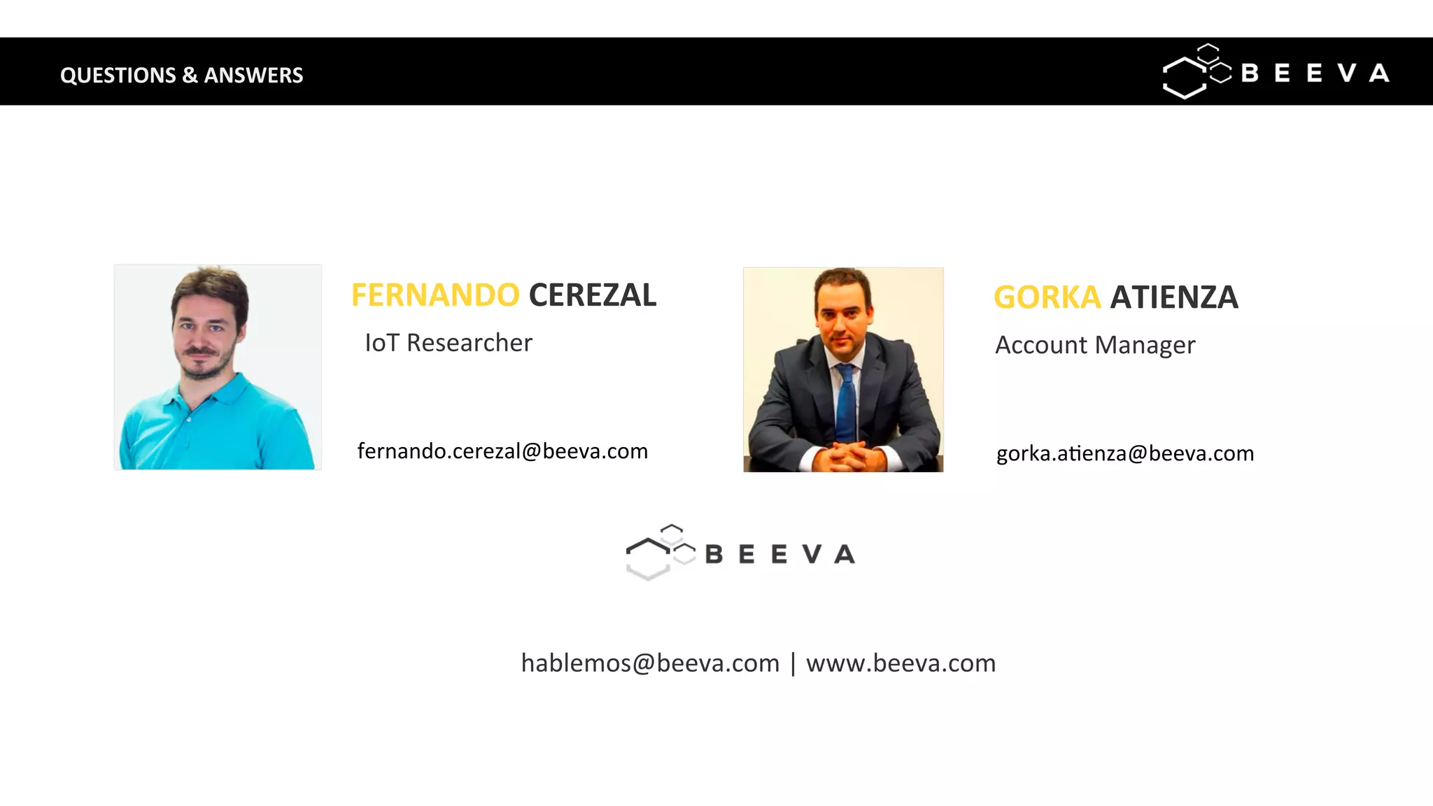 FERNANDO	CEREZAL	
	
fernando.cerezal@beeva.com	
	
IoT	Researcher	
	
hablemos@beeva.com	|	www.beeva.com	
GORKA	ATIENZA	
	
gorka.a;enza@beeva.com	
	
Account	Manager	
Q QUESTIONS	&	ANSWERS	
 