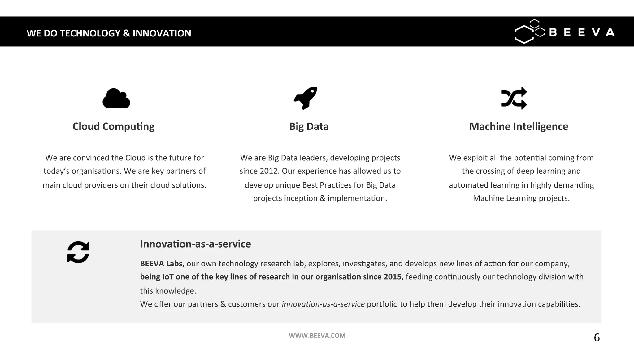 6	
WE	DO	TECHNOLOGY	&	INNOVATION	
We	are	convinced	the	Cloud	is	the	future	for	
today’s	organisa;ons.	We	are	key	partners	of	
main	cloud	providers	on	their	cloud	solu;ons.	
Cloud	Compu>ng	
	
We	are	Big	Data	leaders,	developing	projects	
since	2012.	Our	experience	has	allowed	us	to	
develop	unique	Best	Prac;ces	for	Big	Data	
projects	incep;on	&	implementa;on.	
Big	Data	
	
We	exploit	all	the	poten;al	coming	from	
the	crossing	of	deep	learning	and	
automated	learning	in	highly	demanding	
Machine	Learning	projects.	
Machine	Intelligence	
	
BEEVA	Labs,	our	own	technology	research	lab,	explores,	inves;gates,	and	develops	new	lines	of	ac;on	for	our	company,	
being	IoT	one	of	the	key	lines	of	research	in	our	organisa>on	since	2015,	feeding	con;nuously	our	technology	division	with	
this	knowledge. 		
We	oﬀer	our	partners	&	customers	our	innova&on-as-a-service	por^olio	to	help	them	develop	their	innova;on	capabili;es.	
	
Innova>on-as-a-service	
WWW.BEEVA.COM	
 