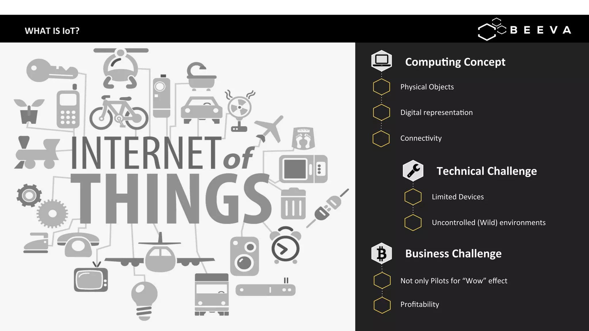 WHAT	IS	IoT?	
Compu>ng	Concept	
Physical	Objects	
	
	
	
	
	
Digital	representa;on	
Connec;vity	
	
	
Limited	Devices	
	
	
Uncontrolled	(Wild)	environments	
Not	only	Pilots	for	“Wow”	eﬀect	
Technical	Challenge	
Proﬁtability	
Business	Challenge	
 