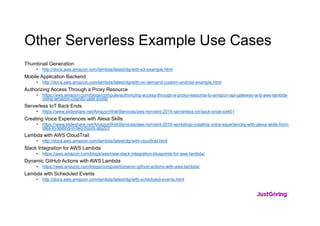 Other Serverless Example Use Cases
Thumbnail Generation
• http://docs.aws.amazon.com/lambda/latest/dg/with-s3-example.html
Mobile Application Backend
• http://docs.aws.amazon.com/lambda/latest/dg/with-on-demand-custom-android-example.html
Authorizing Access Through a Proxy Resource
• https://aws.amazon.com/blogs/compute/authorizing-access-through-a-proxy-resource-to-amazon-api-gateway-and-aws-lambda-
using-amazon-cognito-user-pools/
Serverless IoT Back Ends
• https://www.slideshare.net/AmazonWebServices/aws-reinvent-2016-serverless-iot-back-ends-iot401
Creating Voice Experiences with Alexa Skills
• https://www.slideshare.net/AmazonWebServices/aws-reinvent-2016-workshop-creating-voice-experiences-with-alexa-skills-from-
idea-to-testing-in-two-hours-alx203
Lambda with AWS CloudTrail
• http://docs.aws.amazon.com/lambda/latest/dg/with-cloudtrail.html
Slack Integration for AWS Lambda
• https://aws.amazon.com/blogs/aws/new-slack-integration-blueprints-for-aws-lambda/
Dynamic GitHub Actions with AWS Lambda
• https://aws.amazon.com/blogs/compute/dynamic-github-actions-with-aws-lambda/
Lambda with Scheduled Events
• http://docs.aws.amazon.com/lambda/latest/dg/with-scheduled-events.html
 