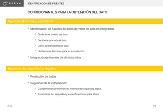 2014 22
CONDICIONANTES PARA LA OBTENCIÓN DEL DATO
IDENTIFICACIÓN DE FUENTES
• Identificación de fuentes de datos de valor en silos no integrados
• Quién es el dueño del dato
• De dónde procede el dato
• Cómo se transforma el dato
• Limitaciones técnicas para su exportación
• Integración de fuentes de distintos silos
Aspectos técnicos y operativos
Aspectos de seguridad y legales
• Protección de datos
• Seguridad de la información
• Cumplimiento de normativas internas de seguridad lógica
• Estándares de seguridad y especificaciones para Cloud
 