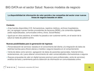 BIG DATA en el sector Salud: Nuevos modelos de negocio
La disponibilidad de información de valor permite a las compañías del sector crear nuevas
líneas de negocio basadas en datos

Contexto
►A las

fuentes disponibles (I+D, farmacéuticas, registros médicos, archivos hospitalarios,
etc.) se agregan nuevas fuentes procedentes de sensores (M2M) y de contenidos digitales
(webs especializadas, comunicades online y foros, Social Media)

►Igual

que en otros sectores, el modelo ha pasado a ser customer-centric, en el sector de la
salud se habla de patient-centric

Nuevas posibilidades para la generación de ingresos
►Personalización

de servicios: basada en el conocimiento del cliente y la integración de datos de
distintas fuentas para ofrecer planes a medida o seguros basados en el comportamiento

►Venta

de datos como servicio: agregación de datos de pacientes (personales, historial clínico,
reclamaciones, etc.) para obtener conocimiento de valor comercializable a farmacéuticas o seguros

►Nuevas

propuestas de valor en digital (acceso premium para profesionales, venta de servicios):
analítica de texto y sentimiento para la obtención de información en comunidadades online

Presentación corporativa IDC Salud

15

 
