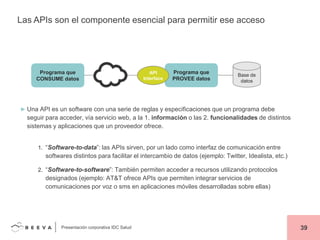 Las APIs son el componente esencial para permitir ese acceso

Programa que
CONSUME datos

API
Interface

Programa que
PROVEE datos

Base de
datos

► Una API es un software con una serie de reglas y especificaciones que un programa debe

seguir para acceder, vía servicio web, a la 1. información o las 2. funcionalidades de distintos
sistemas y aplicaciones que un proveedor ofrece.
1. “Software-to-data”: las APIs sirven, por un lado como interfaz de comunicación entre

softwares distintos para facilitar el intercambio de datos (ejemplo: Twitter, Idealista, etc.)
2. “Software-to-software”: También permiten acceder a recursos utilizando protocolos

designados (ejemplo: AT&T ofrece APIs que permiten integrar servicios de
comunicaciones por voz o sms en aplicaciones móviles desarrolladas sobre ellas)

Presentación corporativa IDC Salud

39

 