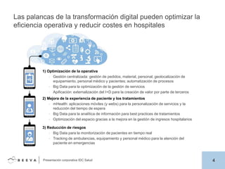 Las palancas de la transformación digital pueden optimizar la
eficiencia operativa y reducir costes en hospitales

1) Optimización de la operativa
• Gestión centralizada: gestión de pedidos, material, personal; geolocalización de
equipamiento, personal médico y pacientes; automatización de procesos
• Big Data para la optimización de la gestión de servicios
• Apificación: externalización del I+D para la creación de valor por parte de terceros

2) Mejora de la experiencia de paciente y los tratamientos
• mHealth: aplicaciones móviles (y webs) para la personalización de servicios y la
reducción del tiempo de espera
• Big Data para la analítica de información para best practices de tratamientos
• Optimización del espacio gracias a la mejora en la gestión de ingresos hospitalarios
3) Reducción de riesgos
• Big Data para la monitorización de pacientes en tiempo real
• Tracking de ambulancias, equipamiento y personal médico para la atención del
paciente en emergencias

Presentación corporativa IDC Salud

4

 