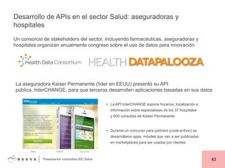 Desarrollo de APIs en el sector Salud: aseguradoras y
hospitales
Un consorcio de stakeholders del sector, incluyendo farmacéuticas, aseguradoras y
hospitales organizan anualmente congreso sobre el uso de datos para innovación

La aseguradora Kaiser Permanente (líder en EEUU) presentó su API
pública, InterCHANGE, para que terceros desarrollen aplicaciones basadas en sus datos
► La API InterCHANGE expone horarios, localización e

información sobre especialistas de los 37 hospitales
y 600 consultas de Kaiser Permanente

► Durante un concurso para partners (code-a-thon) se

desarrollaron apps. móviles que van a ser publicadas
en marketplaces para ser usadas por clientes

Presentación corporativa IDC Salud

43

 