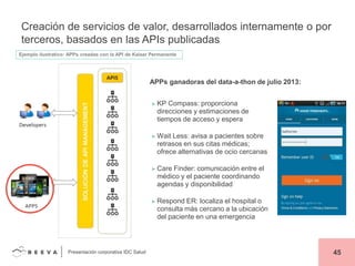 Creación de servicios de valor, desarrollados internamente o por
terceros, basados en las APIs publicadas
Ejemplo ilustrativo: APPs creadas con la API de Kaiser Permanente

APPs ganadoras del data-a-thon de julio 2013:
► KP

Compass: proporciona
direcciones y estimaciones de
tiempos de acceso y espera

► Wait

Less: avisa a pacientes sobre
retrasos en sus citas médicas;
ofrece alternativas de ocio cercanas

► Care

Finder: comunicación entre el
médico y el paciente coordinando
agendas y disponibilidad

► Respond

ER: localiza el hospital o
consulta más cercano a la ubicación
del paciente en una emergencia

Presentación corporativa IDC Salud

45

 