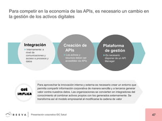 Para competir en la economía de las APIs, es necesario un cambio en
la gestión de los activos digitales

Integración
►Internamente: a
nivel de
comunicaciones y
acceso a procesos y
datos

Qué
implica

Creación de
APIs

Plataforma
de gestión

►Los activos y
recursos deben ser
accesibles vía APIs

►Es necesario
disponer de un API
Manager

Para aprovechar la innovación interna y externa es necesario crear un entorno que
permita compartir información corporativa de manera sencilla y a terceros generar
valor contra nuestros datos. Las organizaciones se convierten en integradoras del
conocimiento al combinar activos propios con los generados externamente. Se
transforma así el modelo empresarial al modificarse la cadena de valor

Presentación corporativa IDC Salud

47

 