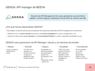 GENOA: API manager de BEEVA

Solución de API Management de nueva generación que permite la
gestión, control integral y explotación de las APIs de manera sencilla

¿Por qué hemos desarrollado GENOA?
Tras realizar un benchmark de los proveedores de soluciones existentes de API management, encontramos:
Plataformas con un precio elevado de licencia y de mucha complejidad en cuanto a configuración y uso
Soluciones Open Source poco robustas y con funcionalidad limitada en cuanto a seguridad y flexibilidad de uso

GENOA nueva generación de API Manager: robusto y sin barreras de entrada
Rápido
Lanza y explota tu
plataforma en
horas

Sencillo
Tan fácil como
acceder a tu
Centro de Control,
configurar tu
plataforma y dar
de alta tus APIs

Presentación corporativa IDC Salud

Seguro
Compatible con
todos los sistemas
de autenticación
(Oauth 2.0).
Encriptación. Uso
de
certificados, firmas
, claves, etc.

Escalable
100% cloud para
escalar en función
de la demanda.
Migrable a nube
privada, híbrida, e
instalable onpremise

Centralizado
APIs accesibles
en un sólo
dominio y
gestionadas
desde un sólo
Centro de Control

53

 