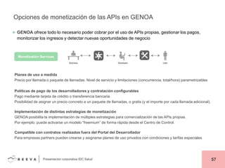 Opciones de monetización de las APIs en GENOA
► GENOA ofrece todo lo necesario poder cobrar por el uso de APIs propias, gestionar los pagos,

monitorizar los ingresos y detectar nuevas oportunidades de negocio

Monetization Services

Planes de uso a medida
Precio por llamada o paquete de llamadas. Nivel de servicio y limitaciones (concurrencia, total/hora) parametrizables
Políticas de pago de los desarrolladores y contratación configurables
Pago mediante tarjeta de crédito o transferencia bancaria.
Posibilidad de asignar un precio concreto a un paquete de llamadas, o gratis (y el importe por cada llamada adicional).
Implementación de distintas estrategias de monetización
GENOA posibilita la implementación de múltiples estrategias para comercialización de las APIs propias.
Por ejemplo: puede activarse un modelo “freemium” de forma rápida desde el Centro de Control.
Compatible con contratos realizados fuera del Portal del Desarrollador
Para empresas partners pueden crearse y asignarse planes de uso privados con condiciones y tarifas especiales

Presentación corporativa IDC Salud

57

 