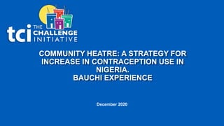 COMMUNITY HEATRE: A STRATEGY FOR
INCREASE IN CONTRACEPTION USE IN
NIGERIA.
BAUCHI EXPERIENCE
December 2020
 