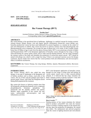 Asian J. Nursing Edu. and Research 5(2): April
ISSN 2231-1149 (Print)
2349-2996 (Online)
RESEARCH ARTICLE
Bee Venom Therapy (BVT)
Assistant Professor, Jubilee Mission College of Nursing, Thrissur, Kerala
Corresponding Author Email:
ABSTRACT:
Bee venom therapy is the specialized form of apitherapy. Apitherapy is a medical concept for treating systemic
immune disease, allergic disease, viral and organic specific inflammatory disease.bee venom therapy uses
honeybee products.bee venom has been used traditionally by ancient Egyptians as a remedy for the control of
pain and inflammation in arthritis. Bee venom also known as apitoxin contains more than 40 biologically and
pharmacologically active compound. The average l
honey bees of 20days of age is used, from the species Scerana Indica. BVT is now practicing in Kerala in Idukki
and Wayanad district. BVT is the therapeutic application of honeybee venom, through l
relief and healing for various spinal, neural, joint or other musculo
the immune system of the body and stimulates the production of cortisol
started with allergic test, which is with a single bee sting. If there is no untoward reactions occurs the therapy
continuous. Recent studies have shown that bee venom produces both anti
effects via different mechanisms.
KEYWORDS: Bee Venom Therapy, bee sting therapy, Melittin, Apamin, Rheumatoid arthritis, Beevenom
acupuncture.
INTRODUCTION:
Bee Venom Therapy (BVT) also called bee sting
therapy, is one type of Apitherapy or the therapeutic use
of beehive products such as honey, royal jelly or bee
venom. The use of bees and bee products goes back to
ancient Egypt, Greece, and China but Hungarian doctor
Bodog Beck popularized the treatment.
Bee venom also known as Apitoxin contains more than
40 biologically and pharmacologically active compound
phospholipaseA2, histamine, epinephrine, free
aminoacids and the peptides melittin and apamin.
Melittin, major component of bee venom, has anti
tumor, antimicrobial, anti-nociceptive and anti
inflammatory activities.
Received on 20.08.2014 Modified on 24.09.2014
Accepted on 12.10.2014 © A&V Publication all right reserved
Asian J. Nur. Edu. and Research 5(2): April-June 2015; Page156
Asian J. Nursing Edu. and Research 5(2): April- June 2015
137
www.anvpublication.org
Bee Venom Therapy (BVT)
Neethu Jose*
Assistant Professor, Jubilee Mission College of Nursing, Thrissur, Kerala
Corresponding Author Email: agnesfeb9@gmail.com
Bee venom therapy is the specialized form of apitherapy. Apitherapy is a medical concept for treating systemic
immune disease, allergic disease, viral and organic specific inflammatory disease.bee venom therapy uses
products.bee venom has been used traditionally by ancient Egyptians as a remedy for the control of
pain and inflammation in arthritis. Bee venom also known as apitoxin contains more than 40 biologically and
pharmacologically active compound. The average life span of ahoney bee is 4-6 weeks. In BVT healthy female
honey bees of 20days of age is used, from the species Scerana Indica. BVT is now practicing in Kerala in Idukki
and Wayanad district. BVT is the therapeutic application of honeybee venom, through live bee stings, to bring
relief and healing for various spinal, neural, joint or other musculo-skeletal ailments. The bee stings stimulates
the immune system of the body and stimulates the production of cortisol-the natural steroid. BVT should be
with allergic test, which is with a single bee sting. If there is no untoward reactions occurs the therapy
continuous. Recent studies have shown that bee venom produces both anti-inflammatory and anti
Bee Venom Therapy, bee sting therapy, Melittin, Apamin, Rheumatoid arthritis, Beevenom
Bee Venom Therapy (BVT) also called bee sting
therapy, is one type of Apitherapy or the therapeutic use
of beehive products such as honey, royal jelly or bee
of bees and bee products goes back to
ancient Egypt, Greece, and China but Hungarian doctor
Bodog Beck popularized the treatment.
Bee venom also known as Apitoxin contains more than
40 biologically and pharmacologically active compound-
stamine, epinephrine, free
aminoacids and the peptides melittin and apamin.
Melittin, major component of bee venom, has anti-
nociceptive and anti
Modified on 24.09.2014
© A&V Publication all right reserved
June 2015; Page156-161
BVT is the therapeutic application of honeybee venom,
through live bee stings, to bring relief and healing for
various spinal, neural, joint or other musculo
ailments. It is believed that bee stings stimulates the
body’s immune system in specific locations. it may also
increase the body’s production of cortisol.
Figure 1: Honey bee with its sting (posteriorly placed)
the patient’s skin
How it works? 4-6
Healing potency of bee venom stimulates the Adrenal
gland to produce cortisol.BVT also starts the immune
system to produce a healing response in the injured area,
and also spurs the production of endorphins
pain killers. The antibacterial and antiviral properties
make the venom in fighting bacterial and viral ailments
Bee venom therapy is the specialized form of apitherapy. Apitherapy is a medical concept for treating systemic
immune disease, allergic disease, viral and organic specific inflammatory disease.bee venom therapy uses
products.bee venom has been used traditionally by ancient Egyptians as a remedy for the control of
pain and inflammation in arthritis. Bee venom also known as apitoxin contains more than 40 biologically and
6 weeks. In BVT healthy female
honey bees of 20days of age is used, from the species Scerana Indica. BVT is now practicing in Kerala in Idukki
ive bee stings, to bring
skeletal ailments. The bee stings stimulates
the natural steroid. BVT should be
with allergic test, which is with a single bee sting. If there is no untoward reactions occurs the therapy
inflammatory and anti-nociceptive
Bee Venom Therapy, bee sting therapy, Melittin, Apamin, Rheumatoid arthritis, Beevenom
BVT is the therapeutic application of honeybee venom,
through live bee stings, to bring relief and healing for
l, joint or other musculo-skeletal
It is believed that bee stings stimulates the
body’s immune system in specific locations. it may also
increase the body’s production of cortisol.
Figure 1: Honey bee with its sting (posteriorly placed) embedded in
Healing potency of bee venom stimulates the Adrenal
gland to produce cortisol.BVT also starts the immune
system to produce a healing response in the injured area,
and also spurs the production of endorphins, the natural
pain killers. The antibacterial and antiviral properties
make the venom in fighting bacterial and viral ailments
 