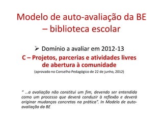 Modelo de auto-avaliação da BE
– biblioteca escolar
 Domínio a avaliar em 2012-13
C – Projetos, parcerias e atividades livres
de abertura à comunidade
(aprovado no Conselho Pedagógico de 22 de junho, 2012)
“ …a avaliação não constitui um fim, devendo ser entendida
como um processo que deverá conduzir à reflexão e deverá
originar mudanças concretas na prática”. In Modelo de auto-
avaliação da BE
 