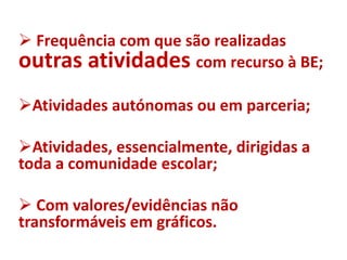  Frequência com que são realizadas
outras atividades com recurso à BE;
Atividades autónomas ou em parceria;
Atividades, essencialmente, dirigidas a
toda a comunidade escolar;
 Com valores/evidências não
transformáveis em gráficos.
 