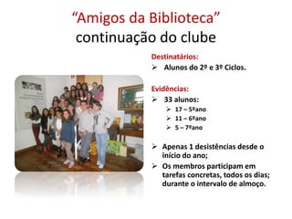 “Amigos da Biblioteca”
continuação do clube
Destinatários:
 Alunos do 2º e 3º Ciclos.
Evidências:
 33 alunos:
 17 – 5ºano
 11 – 6ºano
 5 – 7ºano
 Apenas 1 desistências desde o
início do ano;
 Os membros participam em
tarefas concretas, todos os dias;
durante o intervalo de almoço.
 