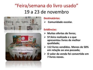 “Feira/semana do livro usado”
19 a 23 de novembro
Destinatários:
 Comunidade escolar.
Evidências:
 Muitas ofertas de livros;
 5ª.feira realizada e a que
apresentou livros de melhor
qualidade;
 112 livros vendidos. Menos de 50%
em relação ao ano passado;
 O valor da venda foi convertido em
7 livros novos.
 
