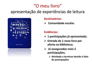 “O meu livro”
apresentação de experiências de leitura
Destinatários:
 Comunidade escolar.
Evidências:
 1 participações já apresentada;
 Entrada de 1 novo livro por
oferta na biblioteca;
 Já asseguradas mais 2
participações;
 Atividade a terminar devido à falta
de participações
 