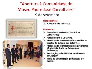 “Abertura à Comunidade do
Museu Padre José Carvalhaes”
19 de setembro
Destinatários:
 Comunidade Educativa
Evidências:
 Parceria com o Museu Padre José
Carvalhaes ;
 Parceria com a OFICINA;
 Presença de representantes de todas as
escolas do Colégio das Caldinhas;
 Presença de representantes das Câmaras
Municipais, Junta de Freguesia e
Arcipreste;
 Realização, pela OFICINA, de vídeo de
divulgação;
 Início da dinamização pedagógica do
museu.
 