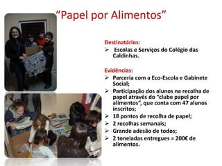 “Papel por Alimentos”
Destinatários:
 Escolas e Serviços do Colégio das
Caldinhas.
Evidências:
 Parceria com a Eco-Escola e Gabinete
Social;
 Participação dos alunos na recolha de
papel através do “clube papel por
alimentos”, que conta com 47 alunos
inscritos;
 18 pontos de recolha de papel;
 2 recolhas semanais;
 Grande adesão de todos;
 2 toneladas entregues = 200€ de
alimentos.
 