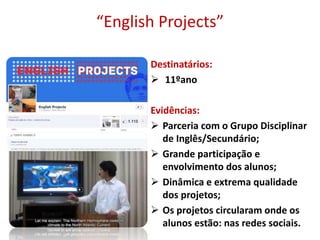 “English Projects”
Destinatários:
 11ºano
Evidências:
 Parceria com o Grupo Disciplinar
de Inglês/Secundário;
 Grande participação e
envolvimento dos alunos;
 Dinâmica e extrema qualidade
dos projetos;
 Os projetos circularam onde os
alunos estão: nas redes sociais.
 