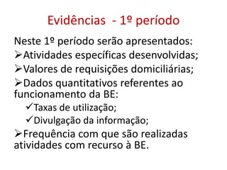 Evidências - 1º período
Neste 1º período serão apresentados:
Atividades específicas desenvolvidas;
Valores de requisições domiciliárias;
Dados quantitativos referentes ao
funcionamento da BE:
Taxas de utilização;
Divulgação da informação;
Frequência com que são realizadas
atividades com recurso à BE.
 