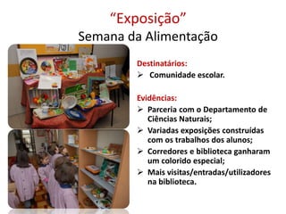 “Exposição”
Semana da Alimentação
Destinatários:
 Comunidade escolar.
Evidências:
 Parceria com o Departamento de
Ciências Naturais;
 Variadas exposições construídas
com os trabalhos dos alunos;
 Corredores e biblioteca ganharam
um colorido especial;
 Mais visitas/entradas/utilizadores
na biblioteca.
 