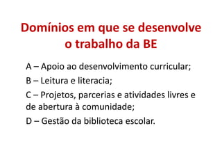 Domínios em que se desenvolve
o trabalho da BE
A – Apoio ao desenvolvimento curricular;
B – Leitura e literacia;
C – Projetos, parcerias e atividades livres e
de abertura à comunidade;
D – Gestão da biblioteca escolar.
 