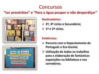 Concursos
“Ler provérbios” e “Para a água poupar e não desperdiçar”
Destinatários:
 2º, 3º ciclos e Secundário;
 1º e 2º ciclos.
Evidências:
 Parceria com o Departamento de
Português e Eco-Escola;
 Utilização de todos os trabalhos
para a elaboração de fantásticas
exposições na biblioteca e nos
corredores.
 