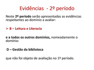 Evidências - 2º período
Neste 2º período serão apresentadas as evidências
respeitantes ao domínio a avaliar:
 B – Leitura e Literacia
e a todos os outros domínios, nomeadamente o
domínio:
D – Gestão da biblioteca
que não foi objeto de avaliação no 1º período.
 