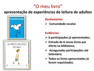 “O meu livro”
apresentação de experiências de leitura de adultos
Destinatários:
 Comunidade escolar.
Evidências:
 6 participações já apresentadas;
 Entrada de 6 novos livros por
oferta na biblioteca;
 Asseguradas participações até
Setembro;
 Todos os livros apresentados já
foram requisitados.
 