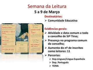 Semana da Leitura
5 a 9 de Março
Destinatários:
 Comunidade Educativa
Evidências gerais:
 Atividade e data comum a todo
o concelho de Stº Tirso;
 Presença no programa comum
do concelho;
 Aumento do nº de inscritos
como leitores: 11
 Parcerias:
 Dep.Línguas/Língua Espanhola
 Dep. Português
 TEINA
 