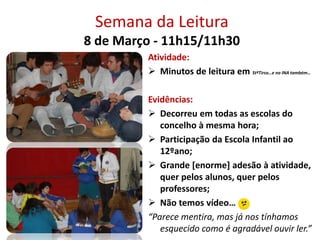 Semana da Leitura
8 de Março - 11h15/11h30
Atividade:
 Minutos de leitura em StºTirso…e no INA também…
Evidências:
 Decorreu em todas as escolas do
concelho à mesma hora;
 Participação da Escola Infantil ao
12ºano;
 Grande [enorme] adesão à atividade,
quer pelos alunos, quer pelos
professores;
 Não temos vídeo…
“Parece mentira, mas já nos tínhamos
esquecido como é agradável ouvir ler.”
 