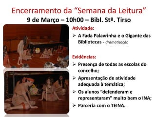 Encerramento da “Semana da Leitura”
9 de Março – 10h00 – Bibl. Stº. Tirso
Atividade:
 A Fada Palavrinha e o Gigante das
Bibliotecas - dramatização
Evidências:
 Presença de todas as escolas do
concelho;
 Apresentação de atividade
adequada à temática;
 Os alunos “defenderam e
representaram” muito bem o INA;
 Parceria com o TEINA.
 