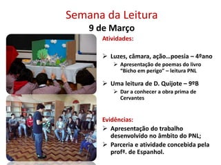 Semana da Leitura
9 de Março
Atividades:
 Luzes, câmara, ação…poesia – 4ºano
 Apresentação de poemas do livro
“Bicho em perigo” – leitura PNL
 Uma leitura de D. Quijote – 9ºB
 Dar a conhecer a obra prima de
Cervantes
Evidências:
 Apresentação do trabalho
desenvolvido no âmbito do PNL;
 Parceria e atividade concebida pela
profª. de Espanhol.
 