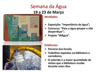Semana da Água
19 a 23 de Março
Atividades:
 Exposição: “Importância da água”;
 Concurso: “Para a água poupar e não
desperdiçar”;
 Projeto “INÁgua”.
Evidências:
 Parceria Eco-Escola;
 Trabalhos expostos na biblioteca e
corredores;
 O colorido e a maior quantidade de
visitas que a biblioteca recebe
durante estes dias.
 