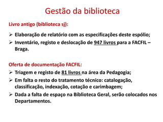 Gestão da biblioteca
Livro antigo (biblioteca sj):
 Elaboração de relatório com as especificações deste espólio;
 Inventário, registo e deslocação de 947 livros para a FACFIL –
Braga.
Oferta de documentação FACFIL:
 Triagem e registo de 81 livros na área da Pedagogia;
 Em falta o resto do tratamento técnico: catalogação,
classificação, indexação, cotação e carimbagem;
 Dada a falta de espaço na Biblioteca Geral, serão colocados nos
Departamentos.
 