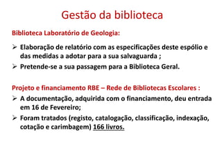Gestão da biblioteca
Biblioteca Laboratório de Geologia:
 Elaboração de relatório com as especificações deste espólio e
das medidas a adotar para a sua salvaguarda ;
 Pretende-se a sua passagem para a Biblioteca Geral.
Projeto e financiamento RBE – Rede de Bibliotecas Escolares :
 A documentação, adquirida com o financiamento, deu entrada
em 16 de Fevereiro;
 Foram tratados (registo, catalogação, classificação, indexação,
cotação e carimbagem) 166 livros.
 