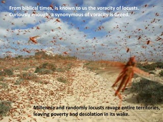 From biblical times, is known to us the voracity of locusts.
Curiously enough, a synonymous of voracity is Greed.
Millennia and randomly locusts ravage entire territories,
leaving poverty and desolation in its wake.
 